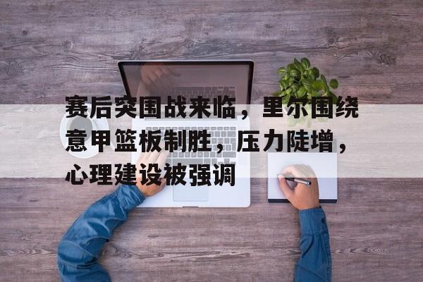 赛后突围战来临，里尔围绕意甲篮板制胜，压力陡增，心理建设被强调的简单介绍-九游